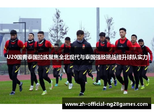 U20国青泰国拉练聚焦全北现代与泰国强敌挑战提升球队实力
