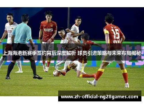 上海海港新赛季签约背后深度解析 球员引进策略与未来布局揭秘
