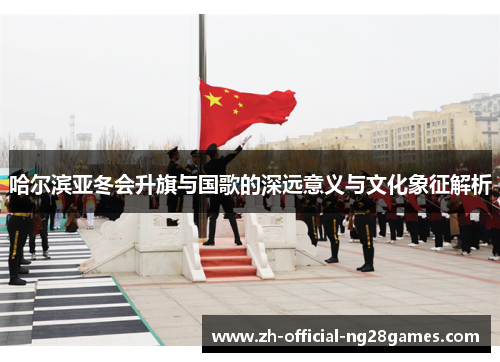 哈尔滨亚冬会升旗与国歌的深远意义与文化象征解析