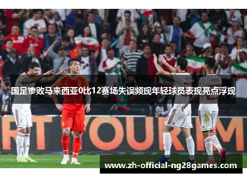 国足惨败马来西亚0比12赛场失误频现年轻球员表现亮点浮现