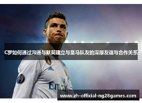 C罗如何通过沟通与默契建立与皇马队友的深厚友谊与合作关系