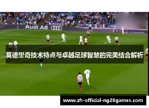 莫德里奇技术特点与卓越足球智慧的完美结合解析