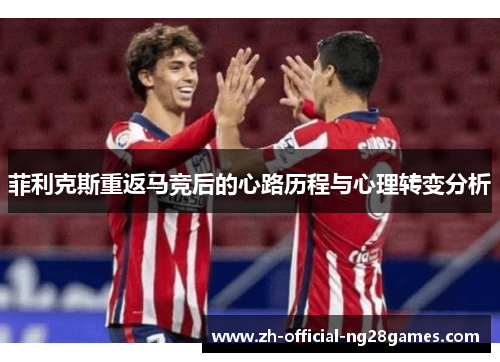 菲利克斯重返马竞后的心路历程与心理转变分析 菲利克斯重返马竞后的心路历程与心理转变分析