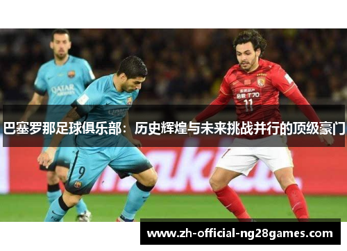 巴塞罗那足球俱乐部:历史辉煌与未来挑战并行的顶级豪门 巴塞罗那足球俱乐部:历史辉煌与未来挑战并行的顶级豪门