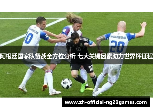 阿根廷国家队备战全方位分析 七大关键因素助力世界杯征程 阿根廷国家队备战全方位分析 七大关键因素助力世界杯征程