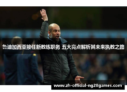 鲁迪加西亚接任新教练职务 五大亮点解析其未来执教之路