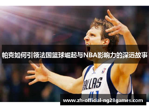 帕克如何引领法国篮球崛起与NBA影响力的深远故事