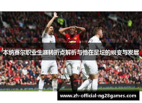 本纳赛尔职业生涯转折点解析与他在足坛的蜕变与发展