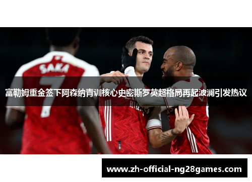 富勒姆重金签下阿森纳青训核心史密斯罗英超格局再起波澜引发热议 富勒姆重金签下阿森纳青训核心史密斯罗英超格局再起波澜引发热议