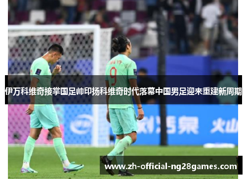 伊万科维奇接掌国足帅印扬科维奇时代落幕中国男足迎来重建新周期 伊万科维奇接掌国足帅印扬科维奇时代落幕中国男足迎来重建新周期